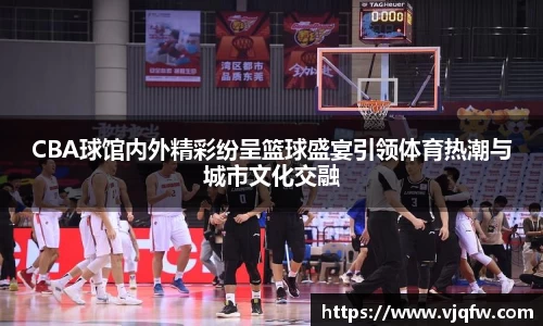 CBA球馆内外精彩纷呈篮球盛宴引领体育热潮与城市文化交融